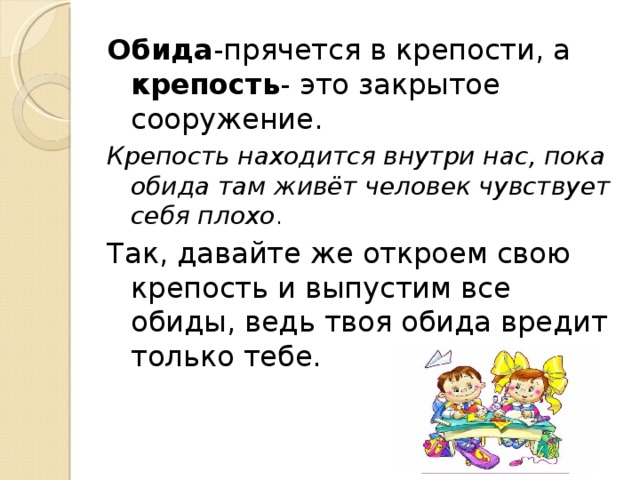 Обида -прячется в крепости, а крепость - это закрытое сооружение. Крепость находится внутри нас, пока обида там живёт человек чувствует себя плохо . Так, давайте же откроем свою крепость и выпустим все обиды, ведь твоя обида вредит только тебе. 