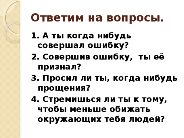 Ответим на вопросы. 1. А ты когда нибудь совершал ошибку? 2. Совершив ошибку, ты её признал? 3. Просил ли ты, когда нибудь прощения? 4. Стремишься ли ты к тому, чтобы меньше обижать окружающих тебя людей? 