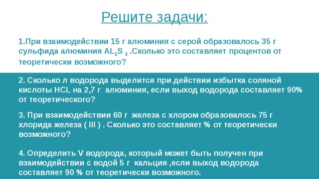 Решите задачи: 1.При взаимодействии 15 г алюминия с серой образовалось 35 г сульфида алюминия AL 2 S  3  .Сколько это составляет процентов от теоретически возможного? 2. Сколько л водорода выделится при действии избытка соляной кислоты HCL на 2,7 г алюминия, если выход водорода составляет 90% от теоретического? 3. При взаимодействии 60 г железа с хлором образовалось 75 г хлорида железа ( III ) . Сколько это составляет % от теоретически возможного?  4. Определить V водорода, который может быть получен при взаимодействии с водой 5 г кальция ,если выход водорода составляет 90 % от теоретически возможного. 