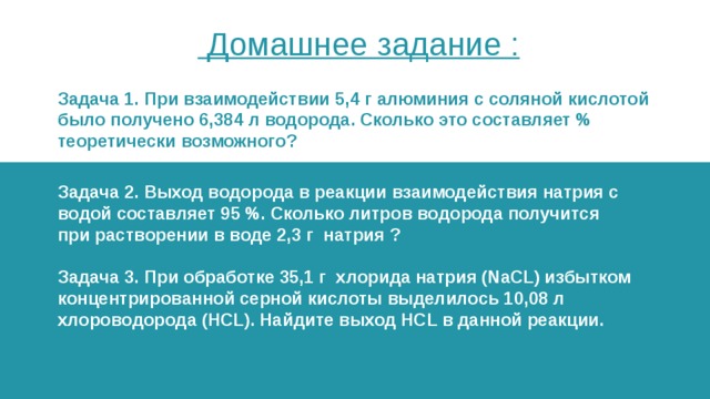  Домашнее задание : Задача 1. При взаимодействии 5,4 г алюминия с соляной кислотой было получено 6,384 л водорода. Сколько это составляет % теоретически возможного? Задача 2. Выход водорода в реакции взаимодействия натрия с водой составляет 95 %. Сколько литров водорода получится при растворении в воде 2,3 г натрия ?   Задача 3. При обработке 35,1 г хлорида натрия (NaCL) избытком концентрированной серной кислоты выделилось 10,08 л хлороводорода (HCL). Найдите выход HCL в данной реакции. 