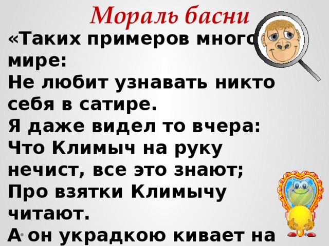 Мораль басни «Таких примеров много в мире:  Не любит узнавать никто себя в сатире.  Я даже видел то вчера:  Что Климыч на руку нечист, все это знают;  Про взятки Климычу читают.  А он украдкою кивает на Петра». 