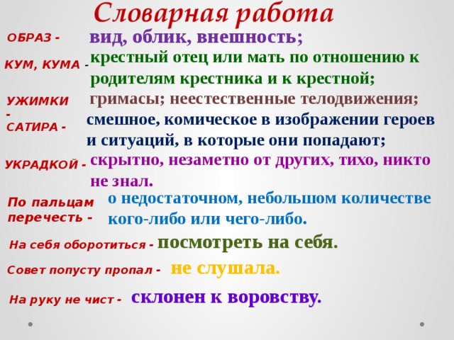 Словарная работа вид, облик, внешность; ОБРАЗ - крестный отец или мать по отношению к родителям крестника и к крестной; КУМ, КУМА - гримасы; неестественные телодвижения; УЖИМКИ - смешное, комическое в изображении героев и ситуаций, в которые они попадают; САТИРА - скрытно, незаметно от других, тихо, никто не знал. УКРАДКОЙ - о недостаточном, небольшом количестве кого-либо или чего-либо. По пальцам перечесть - посмотреть на себя. На себя оборотиться - не слушала. Совет попусту пропал - склонен к воровству. На руку не чист - 