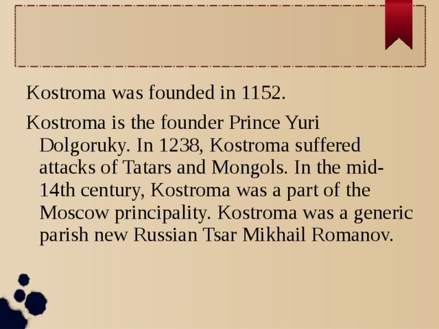 Kostroma was founded in 1152. Kostroma is the founder Prince Yuri Dolgoruky. In 1238, Kostroma suffered attacks of Tatars and Mongols. In the mid-14th century, Kostroma was a part of the Moscow principality. Kostroma was a generic parish new Russian Tsar Mikhail Romanov.  