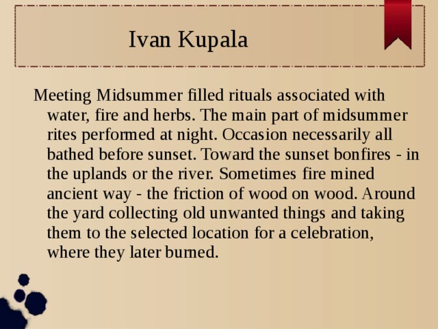 Ivan Kupala Meeting Midsummer filled rituals associated with water, fire and herbs. The main part of midsummer rites performed at night. Occasion necessarily all bathed before sunset. Toward the sunset bonfires - in the uplands or the river. Sometimes fire mined ancient way - the friction of wood on wood. Around the yard collecting old unwanted things and taking them to the selected location for a celebration, where they later burned.  