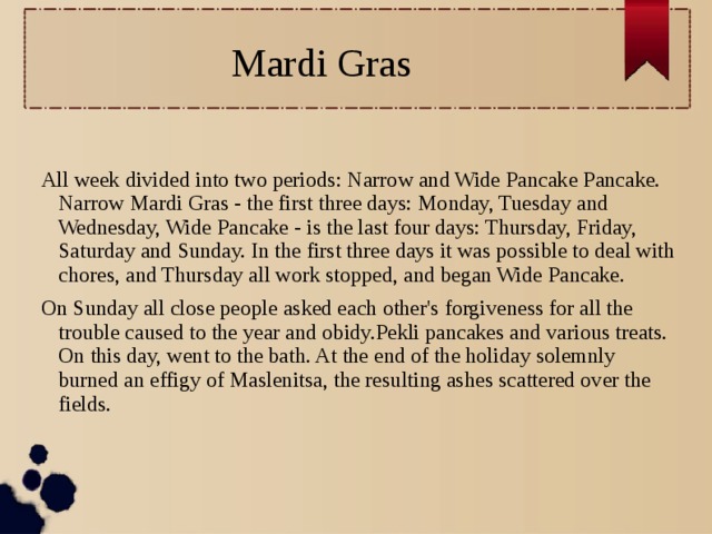 Mardi Gras All week divided into two periods: Narrow and Wide Pancake Pancake. Narrow Mardi Gras - the first three days: Monday, Tuesday and Wednesday, Wide Pancake - is the last four days: Thursday, Friday, Saturday and Sunday. In the first three days it was possible to deal with chores, and Thursday all work stopped, and began Wide Pancake. On Sunday all close people asked each other's forgiveness for all the trouble caused to the year and obidy.Pekli pancakes and various treats. On this day, went to the bath. At the end of the holiday solemnly burned an effigy of Maslenitsa, the resulting ashes scattered over the fields.  