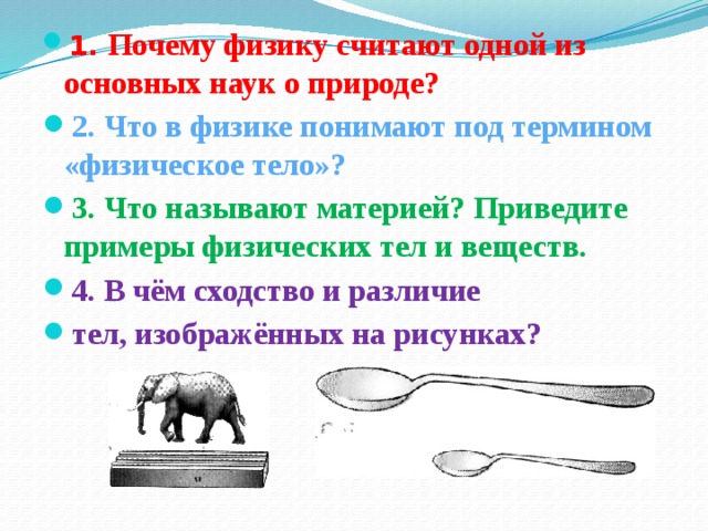 1. Почему физику считают одной из основных наук о природе? 2. Что в физике понимают под термином «физическое тело»? 3. Что называют материей? Приведите примеры физических тел и веществ. 4. В чём сходство и различие тел, изображённых на рисунках? 