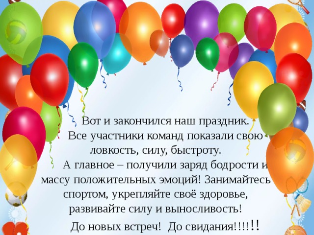 Техника безопасности на уроках гимнастики. 1. Не разговаривать и не отвлекать внимание ученика, выполняющего упражнение.  2. Не выполнять упражнения на спортивных снарядах без учителя или его помощника, а также без страховки.  3.Не выполнять упражнения на гимнастических матах без разминки мышц шеи, рук и спины.  4.Не стоять близко к спортивному снаряду при выполнении упражнений другим обучающимся.       Вот и закончился наш праздник. Все участники команд показали свою ловкость, силу, быстроту. А главное – получили заряд бодрости и массу положительных эмоций! Занимайтесь спортом, укрепляйте своё здоровье, развивайте силу и выносливость! До новых встреч! До свидания!!!! !!  5. При выполнении прыжков и соскоков со спортивных снарядов приземляться мягко, на носки ступней, пружинисто приседая.  6. Запрещено без учителя изменять высоту гимнастических снарядов.