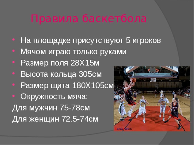 Правила баскетбола На площадке присутствуют 5 игроков Мячом играю только руками Размер поля 28Х15м Высота кольца 305см Размер щита 180Х105см Окружность мяча: Для мужчин 75-78см Для женщин 72.5-74см 