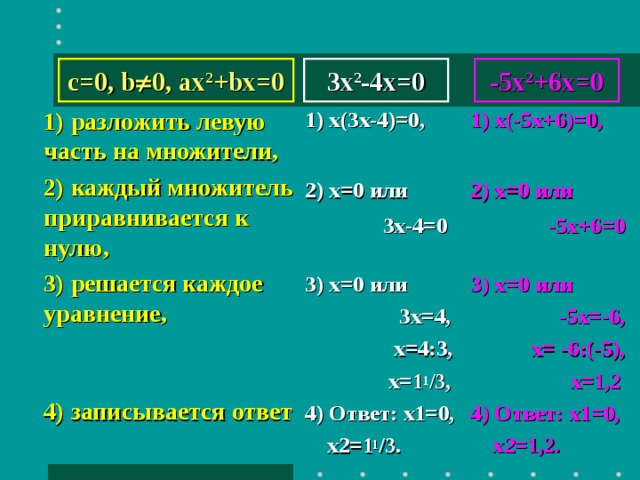 c=0, b  0, ax 2 +bx=0 -5х 2 +6х=0 3x 2 -4x=0 1) х(3 х-4) =0,   2) x =0 или  3х-4=0    3) х=0 или  3х=4,  х=4:3,  х= 1 1 /3 , 4) Ответ: х1=0,  х2= 1 1 /3 . 1) х(-5 х+6) =0,   2) x =0 или  -5х+6=0    3) х=0 или  -5х=-6,  х= -6:(-5),  х= 1,2 4) Ответ: х1=0,  х2= 1,2 . 1) разложить левую часть на множители, 2) каждый множитель приравнивается к нулю, 3) решается каждое уравнение,   4) записывается ответ