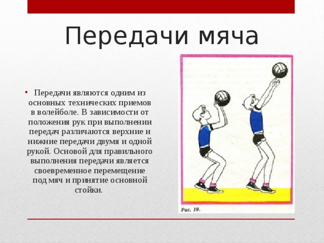 Передачи мяча Передачи являются одним из основных технических приемов в волейболе. В зависимости от положения рук при выполнении передач различаются верхние и нижние передачи двумя и одной рукой. Основой для правильного выполнения передачи является своевременное перемещение под мяч и принятие основной стойки. 