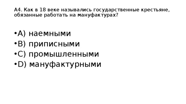 А4. Как в 18 веке назывались государственные крестьяне, обязанные работать на мануфактурах?   А) наемными B) приписными C) промышленными D) мануфактурными  