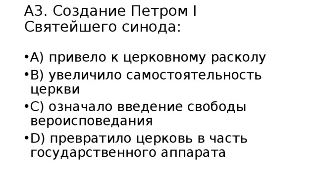 А3. Создание Петром І Святейшего синода:   A) привело к церковному расколу B) увеличило самостоятельность церкви C) означало введение свободы вероисповедания D) превратило церковь в часть государственного аппарата  