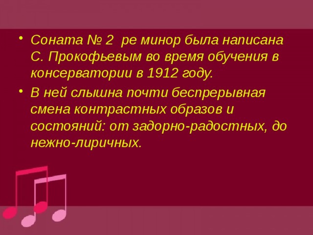 Соната № 2 ре минор была написана С. Прокофьевым во время обучения в консерватории в 1912 году. В ней слышна почти беспрерывная смена контрастных образов и состояний: от задорно-радостных, до нежно-лиричных.  