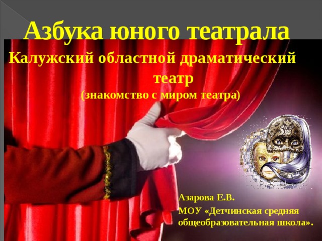 11/18/18  09:32:04 PM Азбука юного театрала Калужский областной драматический театр  (знакомство с миром театра) Азарова Е.В. МОУ «Детчинская средняя общеобразовательная школа». © Корпорация Майкрософт (Microsoft Corporation), 2007. Все права защищены. Microsoft, Windows, Windows Vista и другие названия продуктов являются или могут являться зарегистрированными товарными знаками и/или товарными знаками в США и/или других странах.  Информация приведена в этом документе только в демонстрационных целях и не отражает точку зрения представителей корпорации Майкрософт на момент составления данной презентации. Поскольку корпорация Майкрософт вынуждена учитывать меняющиеся рыночные условия, она не гарантирует точность информации, указанной после составления этой презентации, а также не берет на себя подобной обязанности.  КОРПОРАЦИЯ МАЙКРОСОФТ НЕ ДАЕТ НИКАКИХ ЯВНЫХ, ПОДРАЗУМЕВАЕМЫХ ИЛИ ЗАКРЕПЛЕННЫХ ЗАКОНОДАТЕЛЬСТВОМ ГАРАНТИЙ В ОТНОШЕНИИ СВЕДЕНИЙ ИЗ ЭТОЙ ПРЕЗЕНТАЦИИ. 