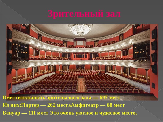 Зрительный зал   Вместительность зрительского зала — 697 мест   Из них: Партер — 262 места Амфитеатр — 68 мест Бенуар — 111 мест Это очень уютное и чудесное место.  