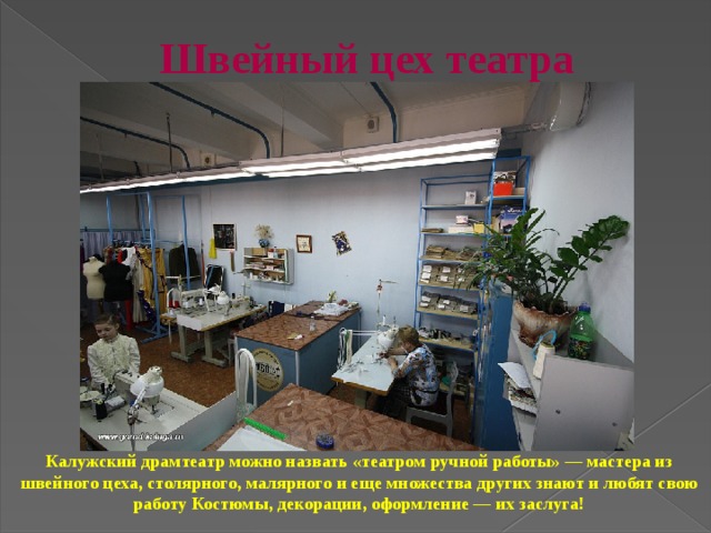 Швейный цех театра   Калужский драмтеатр можно назвать «театром ручной работы» — мастера из швейного цеха, столярного, малярного и еще множества других знают и любят свою работу Костюмы, декорации, оформление — их заслуга!  