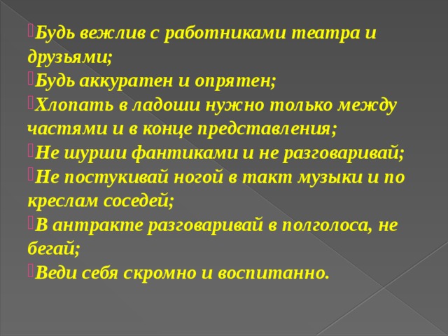 Будь вежлив с работниками театра и друзьями; Будь аккуратен и опрятен; Хлопать в ладоши нужно только между частями и в конце представления; Не шурши фантиками и не разговаривай; Не постукивай ногой в такт музыки и по креслам соседей; В антракте разговаривай в полголоса, не бегай; Веди себя скромно и воспитанно.  