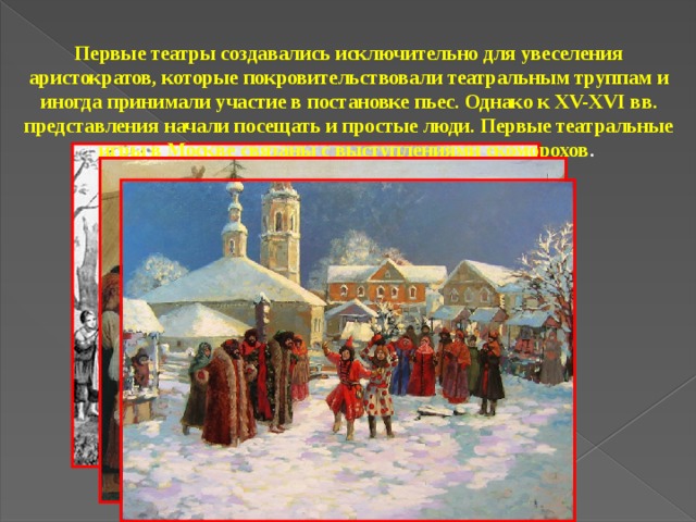 Первые театры создавались исключительно для увеселения аристократов, которые покровительствовали театральным труппам и иногда принимали участие в постановке пьес. Однако к XV-XVI вв. представления начали посещать и простые люди. Первые театральные игры в Москве связаны с выступлениями скоморохов .   