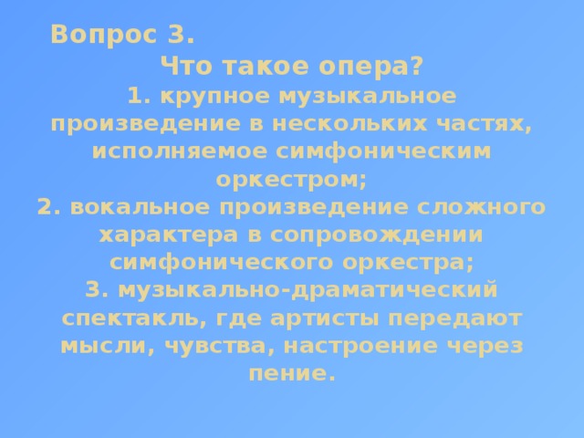 Вопрос 3. Что такое опера?  1. крупное музыкальное произведение в нескольких частях, исполняемое симфоническим оркестром;  2. вокальное произведение сложного характера в сопровождении симфонического оркестра;  3. музыкально-драматический спектакль, где артисты передают мысли, чувства, настроение через пение. 