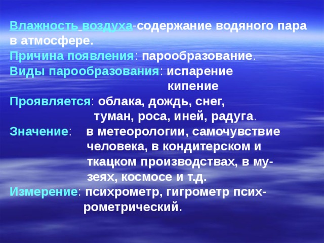Влажность  воздуха - содержание  водяного  пара в  атмосфере. Причина появления : парообразование . Виды парообразования : испарение  кипение Проявляется : облака, дождь, снег,  туман, роса, иней, радуга . Значение : в метеорологии, самочувствие  человека, в кондитерском и  ткацком производствах, в му-  зеях, космосе и т.д. Измерение : психрометр, гигрометр псих-  рометрический .