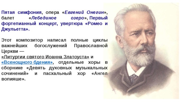 Пятая симфония , опера « Евгений Онегин », балет « Лебединое озеро »,  Первый фортепианный концерт, увертюра «Ромео и Джульетта».  Этот композитор написал полные циклы важнейших богослужений Православной Церкви —  «Литургии святого Иоанна Златоуста»  и  «Всенощного бдения» , отдельные хоры в сборнике «Девять духовных музыкальных сочинений» и пасхальный хор «Ангел вопияше». 