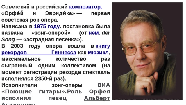 Советский и российский  композитор. «Орфе́й и Эвриди́ка» — первая советская рок-опера. Написана в  1975 году . постановка была названа «зонг-оперой» (от  нем.   der Song  — «эстрадная песенка»). В 2003 году опера вошла в  книгу рекордов Гиннесса  как  мюзикл , максимальное количество раз сыгранный одним коллективом (на момент регистрации рекорда спектакль исполнялся 2350-й раз). Исполнители зонг-оперы ВИА «Поющие гитары».Роль Орфея исполнял певец Альберт Асадуллин. 