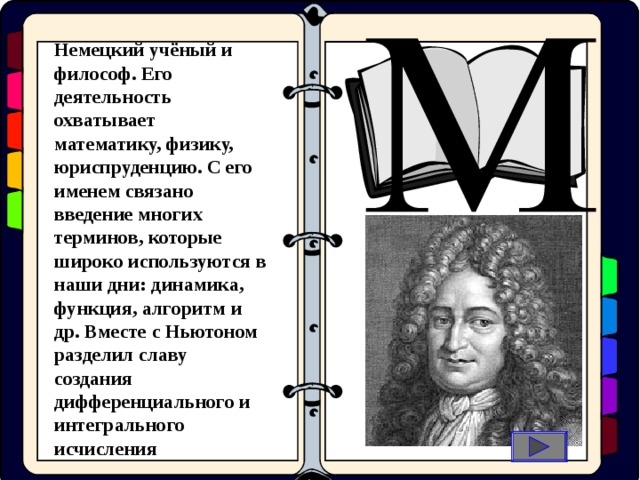 Немецкий учёный и философ. Его деятельность охватывает математику, физику, юриспруденцию. С его именем связано введение многих терминов, которые широко используются в наши дни: динамика, функция, алгоритм и др. Вместе с Ньютоном разделил славу создания дифференциального и интегрального исчисления  оциальные  иологические