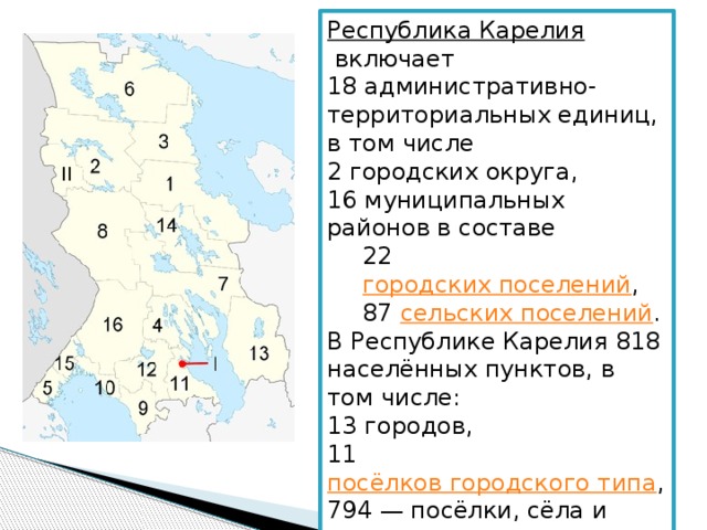 Республика Карелия   включает 18 административно-территориальных единиц, в том числе 2 городских округа, 16 муниципальных районов в составе 22  городских поселений , 87  сельских поселений . В Республике Карелия 818 населённых пунктов, в том числе: 13 городов, 11  посёлков городского типа , 794 — посёлки, сёла и деревни. 