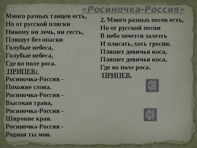 «Росиночка-Россия» Много разных танцев есть, Но от русской пляски Никому ни лечь, ни сесть, Пляшут без опаски Голубые небеса, Голубые небеса, Где во поле роса.  ПРИПЕВ: Росиночка-Россия - Похожие слова. Росиночка-Россия - Высокая трава, Росиночка-Россия - Широкие края. Росиночка-Россия - Родная ты моя. 2. Много разных песен есть, Но от русской песни В небо хочется залезть И плясать, хоть тресни. Пляшет девичья коса, Пляшет девичья коса, Где во поле роса.  ПРИПЕВ. 