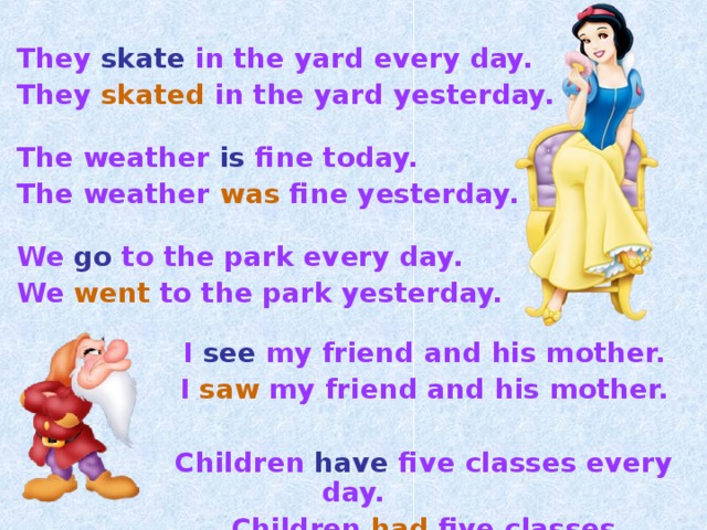   They  skate  in the yard every day.  They  skated  in the yard yesterday.   The weather is fine today.  The weather was fine yesterday.   We go  to the park every day.  We went  to the park yesterday.    I  see  my friend and his mother.   I  saw  my friend and his mother.    Children  have  five classes every day.   Children  had  five classes yesterday. 