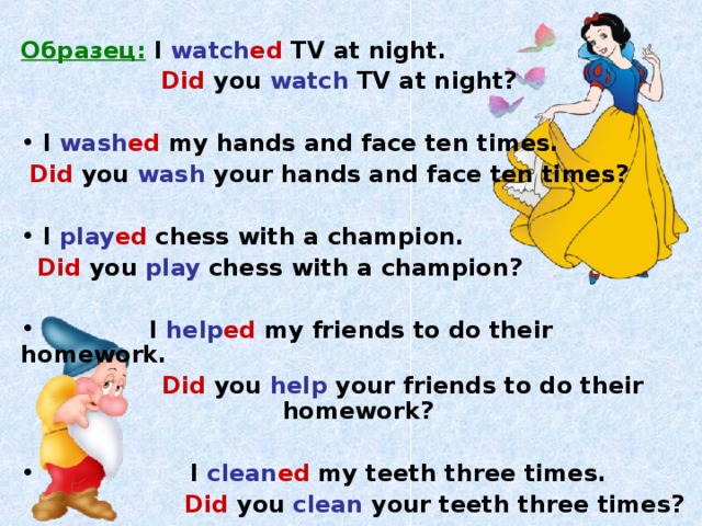 Образец:  I watch ed TV at night.   Did you watch TV at night?   I wash ed my hands and face ten times.  Did  you wash your hands and face ten times?   I play ed chess with a champion.  Did  you play chess with a champion?   I help ed my friends to do their homework.  Did  you help your friends to do their homework?   I clean ed my teeth three times.  Did  you clean your teeth three times?  