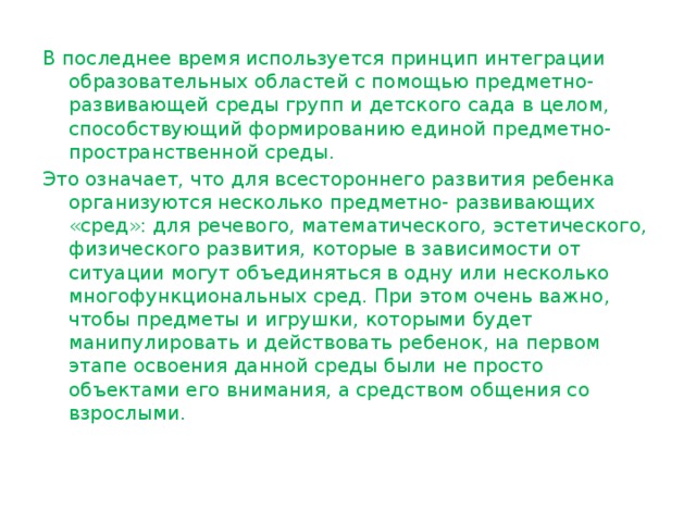 В последнее время используется принцип интеграции образовательных областей с помощью предметно- развивающей среды групп и детского сада в целом, способствующий формированию единой предметно- пространственной среды. Это означает, что для всестороннего развития ребенка организуются несколько предметно- развивающих «сред»: для речевого, математического, эстетического, физического развития, которые в зависимости от ситуации могут объединяться в одну или несколько многофункциональных сред. При этом очень важно, чтобы предметы и игрушки, которыми будет манипулировать и действовать ребенок, на первом этапе освоения данной среды были не просто объектами его внимания, а средством общения со взрослыми. 