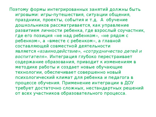 Поэтому формы интегрированных занятий должны быть игровыми: игры-путешествия, ситуации общения, праздники, проекты, события и т.д.  А  обучение дошкольников рассматривается, как управление развитием личности ребенка, где взрослый соучастник, где его позиция «не над ребенком», «не рядом с ребенком», а «вместе с ребенком», а главной составляющей совместной деятельности является  «взаимодействие», «сотрудничество детей и воспитателя». Интеграция глубоко перестраивает содержание образования, приводит к изменениям в методике работы и создает новые обучающие технологии, обеспечивает совершенно новый психологический климат для ребенка и педагога в процессе обучения. Применение интеграции в ДОУ требует достаточно сложных, нестандартных решений от всех участников образовательного процесса. 