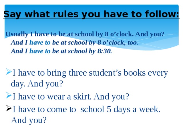 Say what rules you have to follow: Usually I have to be at school by 8 o’clock. And you?  And I have to be at school by 8 o’clock, too.  And I have to be at school by 8:30.  I have to bring three student’s books every day. And you? I have to wear a skirt. And you? I have to come to school 5 days a week. And you? 