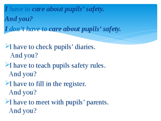 I have to care about pupils’ safety. And you? I don’t have to care about pupils’ safety. I have to check pupils’ diaries.  And you? I have to teach pupils safety rules.  And you? I have to fill in the register.  And you? I have to meet with pupils’ parents.  And you? 
