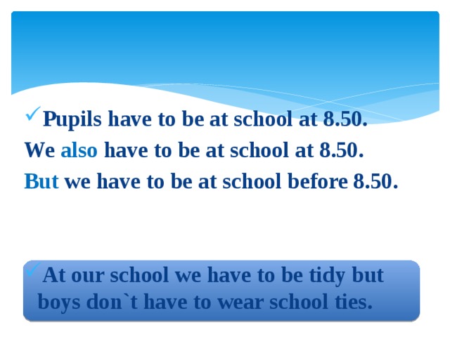 Pupils have to be at school at 8.50. We also have to be at school at 8.50. But we have to be at school before 8.50.   At our school we have to be tidy but boys don`t have to wear school ties. 