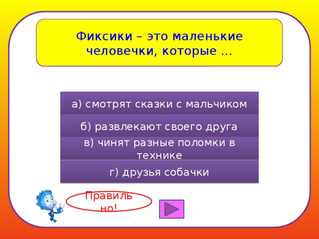 Фиксики – это маленькие человечки, которые … а) смотрят сказки с мальчиком б) развлекают своего друга в) чинят разные поломки в технике г) друзья собачки Правильно! 