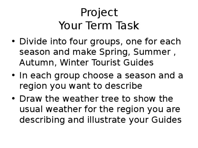 Project  Your Term Task Divide into four groups, one for each season and make Spring, Summer , Autumn, Winter Tourist Guides In each group choose a season and a region you want to describe Draw the weather tree to show the usual weather for the region you are describing and illustrate your Guides 