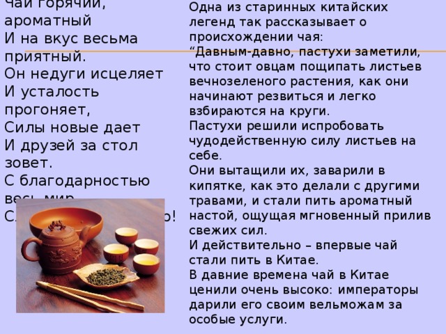 Чай горячий, ароматный  И на вкус весьма приятный.  Он недуги исцеляет  И усталость прогоняет,  Силы новые дает  И друзей за стол зовет.  С благодарностью весь мир  Славит чудо-эликсир! Одна из старинных китайских легенд так рассказывает о происхождении чая: “ Давным-давно, пастухи заметили, что стоит овцам пощипать листьев вечнозеленого растения, как они начинают резвиться и легко взбираются на круги. Пастухи решили испробовать чудодейственную силу листьев на себе. Они вытащили их, заварили в кипятке, как это делали с другими травами, и стали пить ароматный настой, ощущая мгновенный прилив свежих сил. И действительно – впервые чай стали пить в Китае. В давние времена чай в Китае ценили очень высоко: императоры дарили его своим вельможам за особые услуги. 