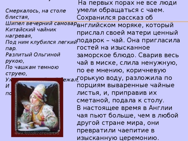 А поэты уже воспевали чай  в стихах: А.С.Пушкин: Смеркалось, на столе блистая,  Шипел вечерний самовар,  Китайский чайник нагревая,  Под ним клубился легкий пар.  Разлитый Ольгиной рукою,  По чашкам темною струею,  Уже душистый чай бежал,  И сливки мальчик подавал !  На первых порах не все люди умели обращаться с чаем. Сохранился рассказ об английском моряке, который прислал своей матери ценный подарок – чай. Она пригласила гостей на изысканное заморское блюдо. Сварив весь чай в миске, слила ненужную, по ее мнению, коричневую горькую воду, разложила по порциям вываренные чайные листья, и, приправив их сметаной, подала к столу. В настоящее время в Англии чая пьют больше, чем в любой другой стране мира, они превратили чаепитие в изысканную церемонию. 