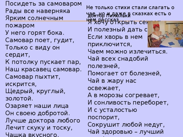 “ Наш красавец самовар” Посидеть за самоваром  Рады все наверняка  Ярким солнечным пожаром  У него горят бока.  Самовар поет, гудит,  Только с виду он сердит,  К потолку пускает пар,  Наш красавец самовар.  Самовар пыхтит, искрится,  Щедрый, круглый, золотой.  Озаряет наши лица  Он своею добротой.  Лучше доктора любого  Лечит скуку и тоску,  Чашка вкусного, крутого,  Самоварного чайку. Не только стихи стали слагать о чае, но и даже в сказках есть о нем рассказ. доктор Пилюльки Я хочу открыть секрет  И полезный дать совет  Если хворь в нем приключится,  Чаем можно излечиться.  Чай всех снадобий полезней,  Помогает от болезней,  Чай в жару нас освежает,  А в морозы согревает,  И сонливость переборет,  И с усталостью поспорит,  Сокрушит любой недуг,  Чай здоровью – лучший друг! 