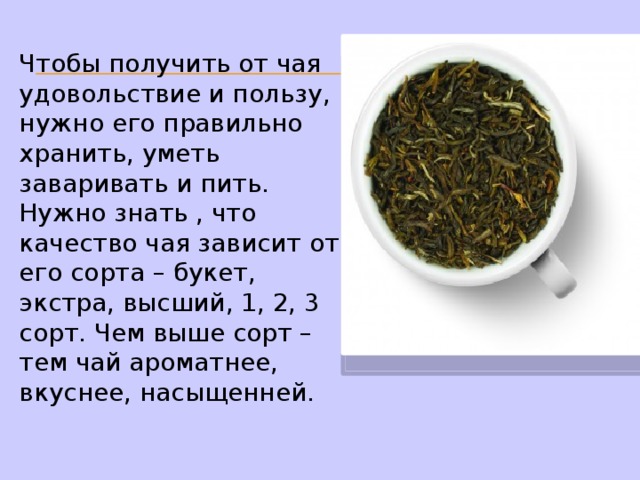 Чтобы получить от чая удовольствие и пользу, нужно его правильно хранить, уметь заваривать и пить. Нужно знать , что качество чая зависит от его сорта – букет, экстра, высший, 1, 2, 3 сорт. Чем выше сорт – тем чай ароматнее, вкуснее, насыщенней. 