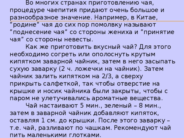  Во многих странах приготовлению чая, процедуре чаепития придают очень большое и разнообразное значение. Например, в Китае, “родине” чая до сих пор помолвку называют “поднесение чая” со стороны жениха и “принятие чая” со стороны невесты.  Как же приготовить вкусный чай? Для этого необходимо согреть или ополоснуть крутым кипятком заварной чайник, затем в него засыпать сухую заварку (2 ч. ложечки на чайник). Затем чайник залить кипятком на 2/3, а сверху прикрыть салфеткой, так чтобы отверстие на крышке и носик чайника были закрыты, чтобы с паром не улетучивались ароматные вещества.  Чай настаивают 5 мин., зеленый – 8 мин., затем в заварной чайник добавляют кипяток, оставляя 1 см. до крышки. После этого заварку – т.е. чай, разливают по чашкам. Рекомендуют чай пить маленькими глотками. 