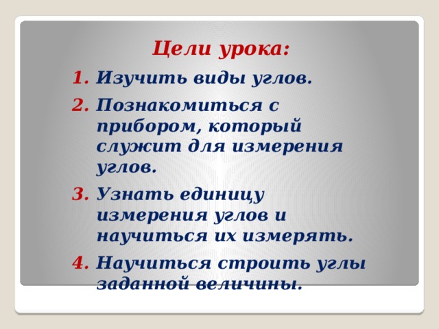 Цели урока:  Изучить виды углов. Познакомиться с прибором, который служит для измерения углов. Узнать единицу измерения углов и научиться их измерять. Научиться строить углы заданной величины.  