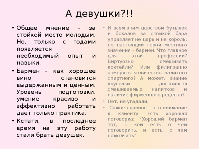А девушки?!! И всем этим царством бутылок и бокалов за стойкой бара управляет не царь и не король, но настоящий герой местного значения – бармен. Что главное для этой профессии? Виртуозно смешивать коктейли? Или филигранно отмерять количество налитого спиртного? А может, знание вкусовых достоинств смешиваемых напитков и наличие фирменного рецепта? Нет, не угадали.  Самое главное – это внимание к клиенту. Есть хорошая поговорка: 