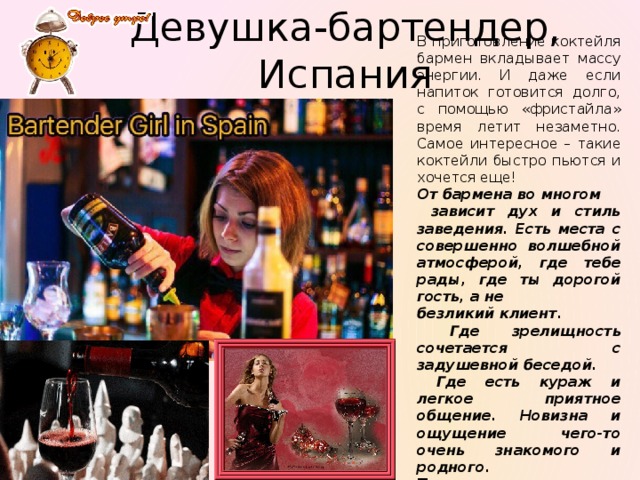 Девушка-бартендер, Испания В приготовление коктейля бармен вкладывает массу энергии. И даже если напиток готовится долго, с помощью «фристайла» время летит незаметно. Самое интересное – такие коктейли быстро пьются и хочется еще! От бармена во многом  зависит дух и стиль заведения. Есть места с совершенно волшебной атмосферой, где тебе рады, где ты дорогой гость, а не безликий клиент.  Где зрелищность сочетается с задушевной беседой.  Где есть кураж и легкое приятное общение. Новизна и ощущение чего-то очень знакомого и родного. Туда хочется возвращаться. 