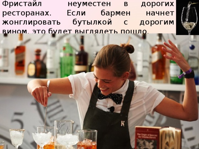 Фристайл неуместен в дорогих ресторанах. Если бармен начнет жонглировать бутылкой с дорогим вином, это будет выглядеть пошло. 