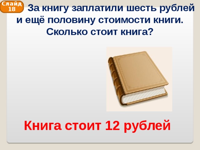  За книгу заплатили шесть рублей и ещё половину стоимости книги. Сколько стоит книга? Слайд 18 Книга стоит 12 рублей 