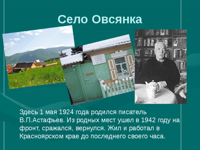 Село Овсянка  Здесь 1 мая 1924 года родился писатель В.П.Астафьев. Из родных мест ушел в 1942 году на фронт, сражался, вернулся. Жил и работал в Красноярском крае до последнего своего часа. 