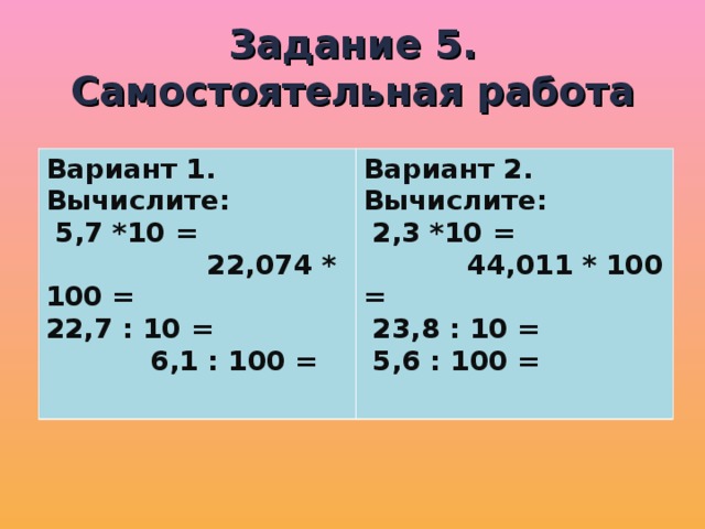 Задание 5.  Самостоятельная работа Вариант 1. Вычислите:  5,7 *10 = 22,074 * 100 = 22,7 : 10 = 6,1 : 100 =  Вариант 2. Вычислите:  2,3 *10 = 44,011 * 100 =  23,8 : 10 =  5,6 : 100 =